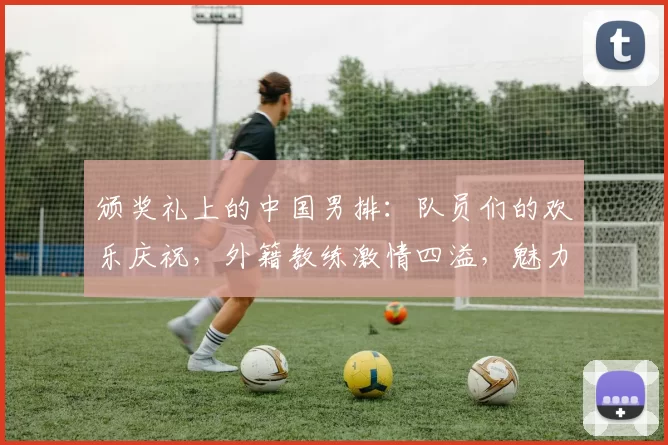 颁奖礼上的中国男排：队员们的欢乐庆祝，外籍教练激情四溢，魅力女友成焦点