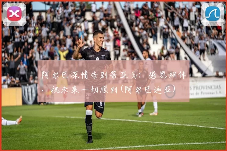 阿尔巴深情告别蒂亚戈：感恩相伴，祝未来一切顺利(阿尔巴迪亚)