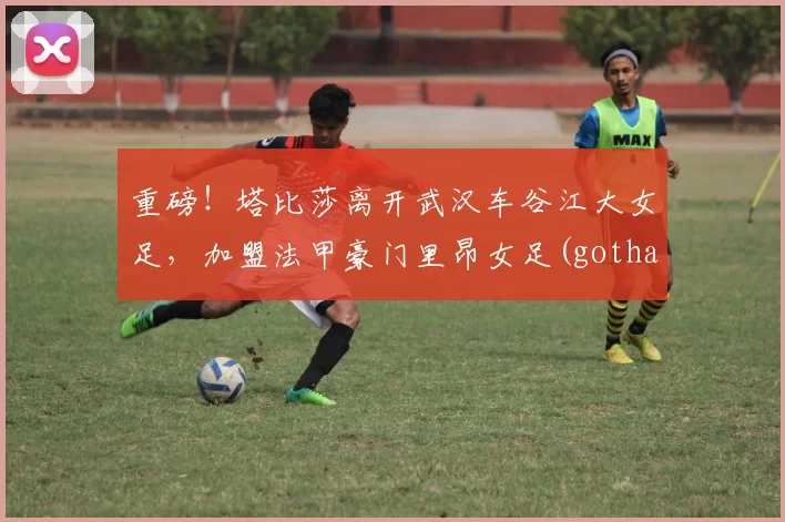 重磅！塔比莎离开武汉车谷江大女足，加盟法甲豪门里昂女足(gotham 塔比莎)